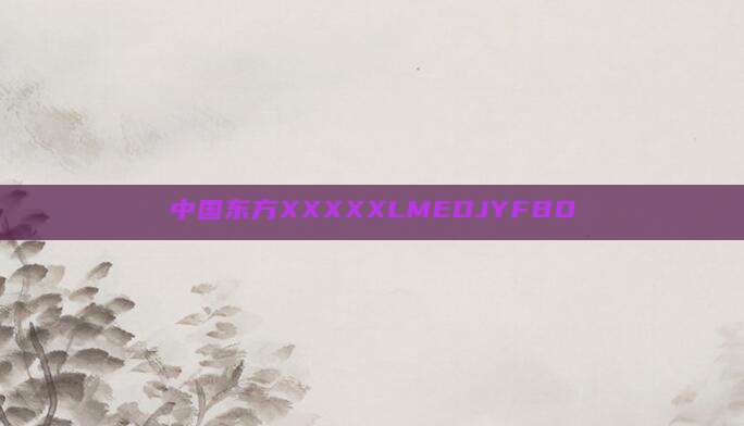 中国东方XXXXXLMEDJYFBD